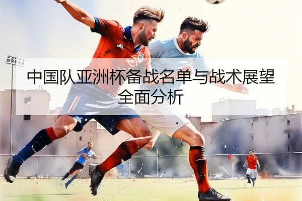 中国队亚洲杯备战名单与战术展望全面分析