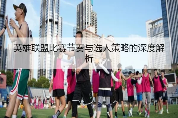 英雄联盟比赛节奏与选人策略的深度解析