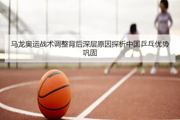 马龙奥运战术调整背后深层原因探析中国乒乓优势巩固