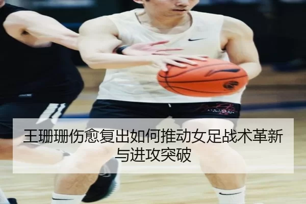 王珊珊伤愈复出如何推动女足战术革新与进攻突破
