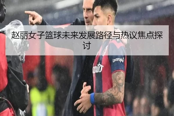 赵丽女子篮球未来发展路径与热议焦点探讨